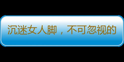 沉迷女人脚，不可忽视的障碍！